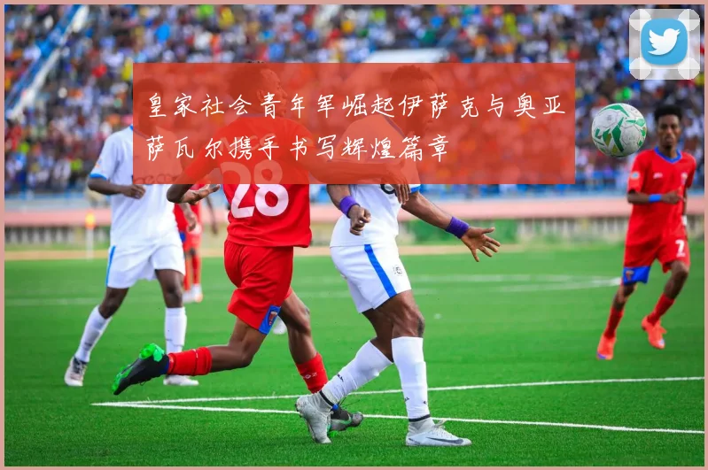 皇家社会青年军崛起伊萨克与奥亚萨瓦尔携手书写辉煌篇章