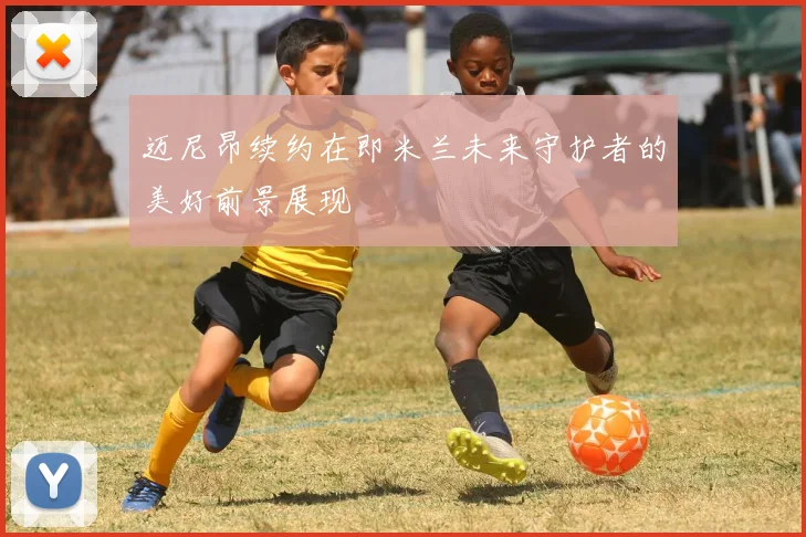 迈尼昂续约在即米兰未来守护者的美好前景展现