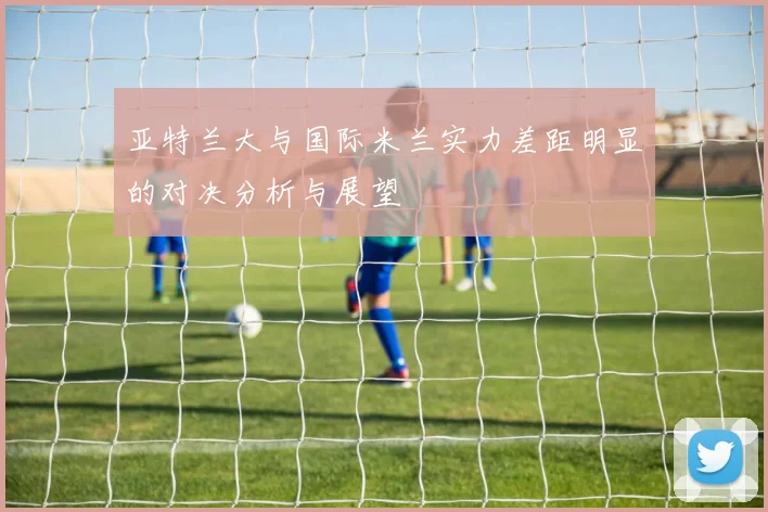 亚特兰大与国际米兰实力差距明显的对决分析与展望