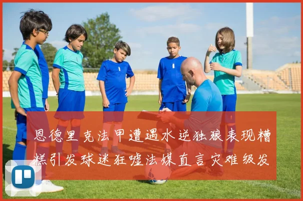 恩德里克法甲遭遇水逆独狼表现糟糕引发球迷狂嘘法媒直言灾难级发挥