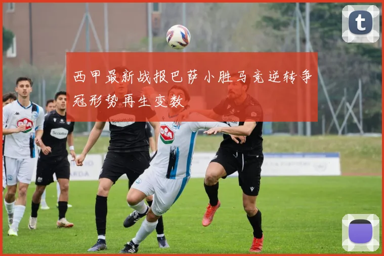 西甲最新战报巴萨小胜马竞逆转争冠形势再生变数